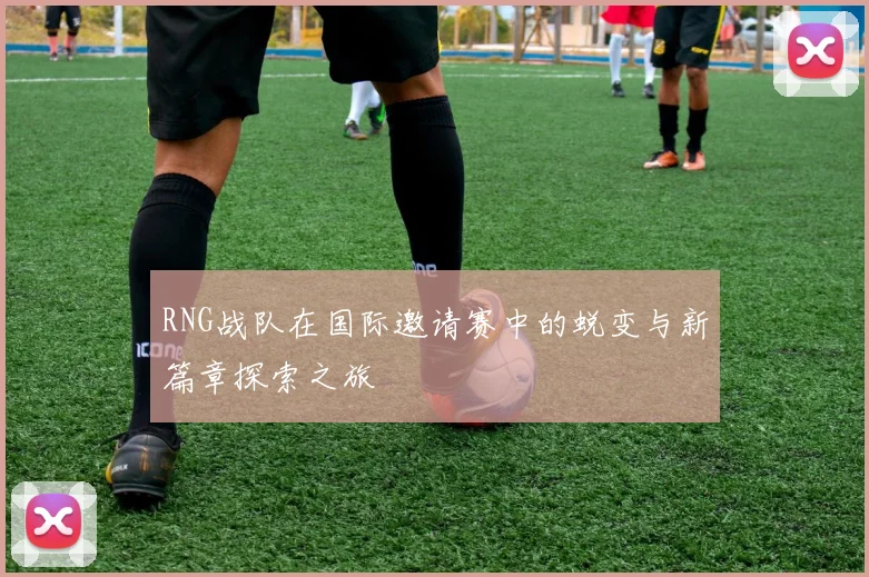 RNG战队在国际邀请赛中的蜕变与新篇章探索之旅