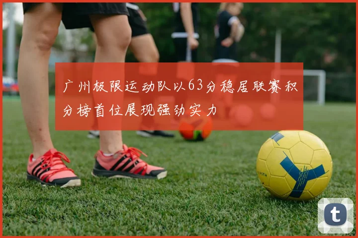 广州极限运动队以63分稳居联赛积分榜首位展现强劲实力
