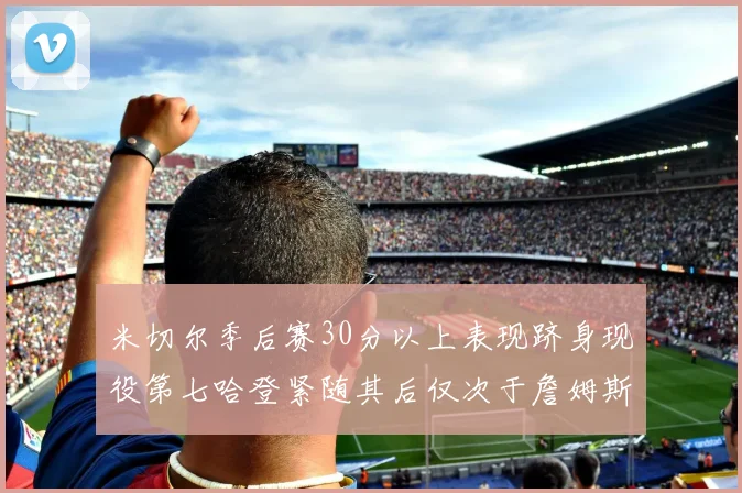 米切尔季后赛30分以上表现跻身现役第七哈登紧随其后仅次于詹姆斯杜兰特库里