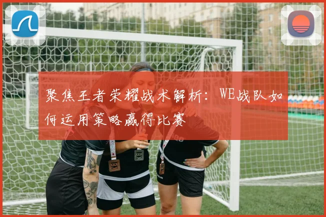 聚焦王者荣耀战术解析：WE战队如何运用策略赢得比赛