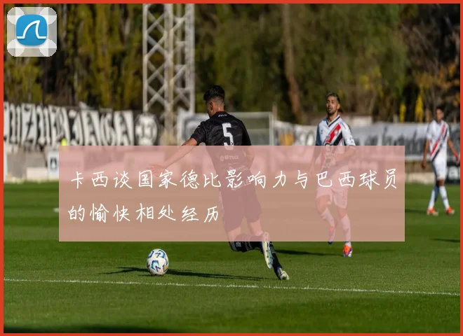 卡西谈国家德比影响力与巴西球员的愉快相处经历