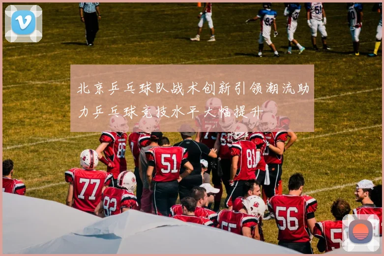 北京乒乓球队战术创新引领潮流助力乒乓球竞技水平大幅提升