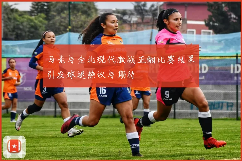 马竞与全北现代激战正酣比赛结果引发球迷热议与期待