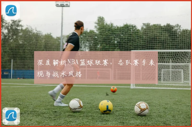 深度解析NBA篮球联赛，各队赛季表现与战术风格