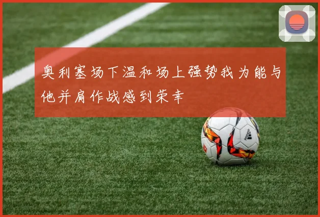 奥利塞场下温和场上强势我为能与他并肩作战感到荣幸